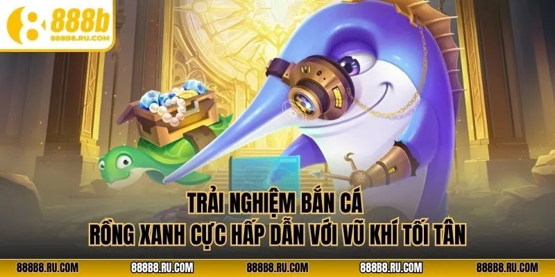 Trải nghiệm bắn cá rồng xanh cực hấp dẫn với vũ khí tối tân